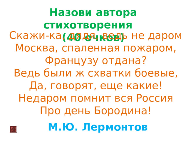 Назови автора стихотворения (40 очков) Скажи-ка, дядя, ведь не даром  Москва, спаленная пожаром,  Французу отдана?  Ведь были ж схватки боевые,  Да, говорят, еще какие!  Недаром помнит вся Россия  Про день Бородина! М.Ю. Лермонтов 