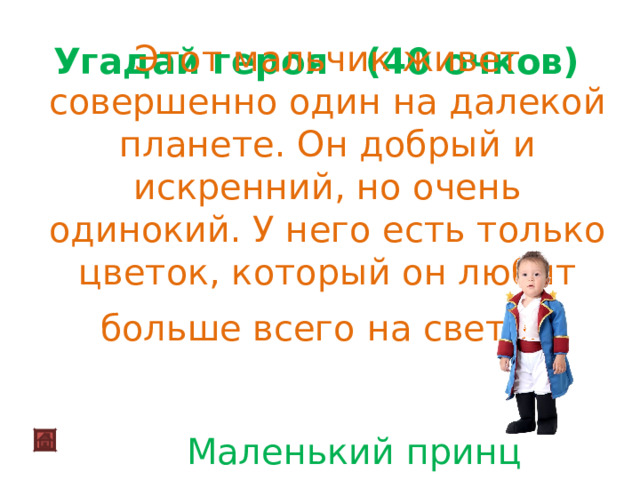 Этот мальчик живет совершенно один на далекой планете. Он добрый и искренний, но очень одинокий. У него есть только цветок, который он любит больше всего на свете .   Угадай героя (40 очков)   Маленький принц 