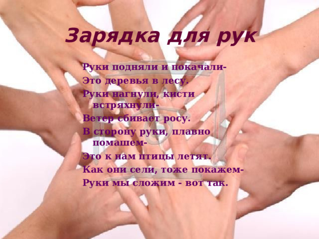 Зарядка для рук Руки подняли и покачали- Это деревья в лесу. Руки нагнули, кисти встряхнули- Ветер сбивает росу. В сторону руки, плавно помашем- Это к нам птицы летят. Как они сели, тоже покажем- Руки мы сложим - вот так. 