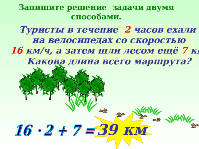 Запишите решение задачи двумя способами. Туристы в течение  2 часов ехали на велосипедах со скоростью 16 км/ч, а затем шли лесом ещё 7 км. Какова длина всего маршрута? 39 км 