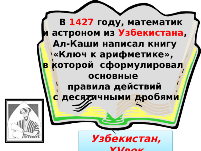  В 1427 году, математик и астроном из Узбекистана ,  Ал-Каши написал книгу «Ключ к арифметике», в которой сформулировал основные правила действий  с десятичными дробями Узбекистан, XV век 