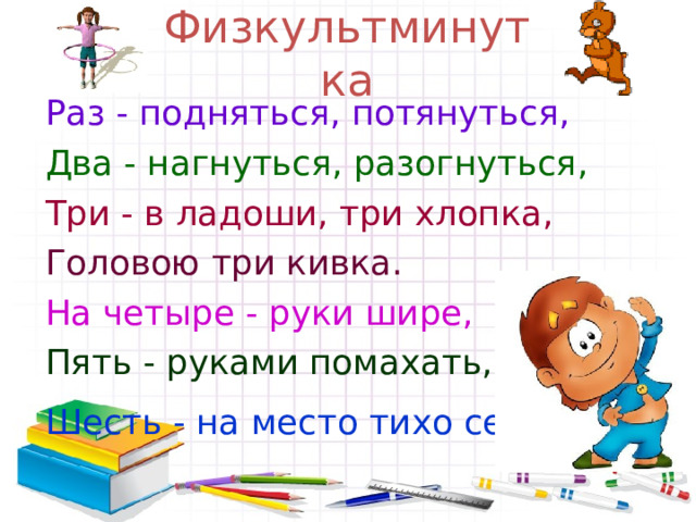 Физкультминутка Раз - подняться, потянуться, Два - нагнуться, разогнуться, Три - в ладоши, три хлопка, Головою три кивка. На четыре - руки шире, Пять - руками помахать, Шесть - на место тихо сесть.  