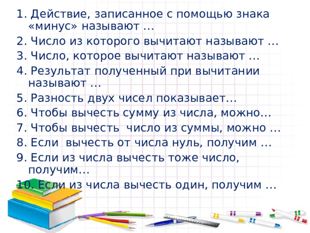 1. Действие, записанное с помощью знака «минус» называют … 2. Число из которого вычитают называют … 3. Число, которое вычитают называют … 4. Результат полученный при вычитании называют … 5. Разность двух чисел показывает… 6. Чтобы вычесть сумму из числа, можно… 7. Чтобы вычесть число из суммы, можно … 8. Если вычесть от числа нуль, получим … 9. Если из числа вычесть тоже число, получим… 10. Если из числа вычесть один, получим … 