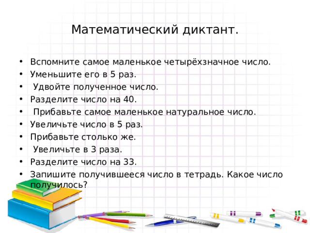 Математический диктант. Вспомните самое маленькое четырёхзначное число. Уменьшите его в 5 раз.  Удвойте полученное число. Разделите число на 40.  Прибавьте самое маленькое натуральное число. Увеличьте число в 5 раз. Прибавьте столько же.  Увеличьте в 3 раза. Разделите число на 33. Запишите получившееся число в тетрадь.  Какое число получилось?   