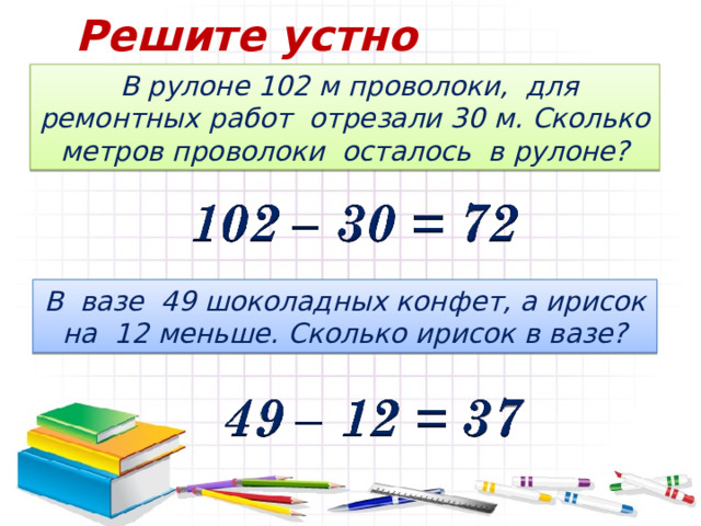 Решите устно  В рулоне 102 м проволоки, для ремонтных работ отрезали 30 м. Сколько метров проволоки осталось в рулоне? В вазе 49 шоколадных конфет, а ирисок на 12 меньше. Сколько ирисок в вазе? 