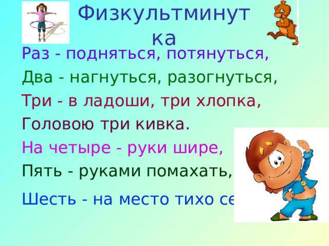 Физкультминутка Раз - подняться, потянуться, Два - нагнуться, разогнуться, Три - в ладоши, три хлопка, Головою три кивка. На четыре - руки шире, Пять - руками помахать, Шесть - на место тихо сесть.  