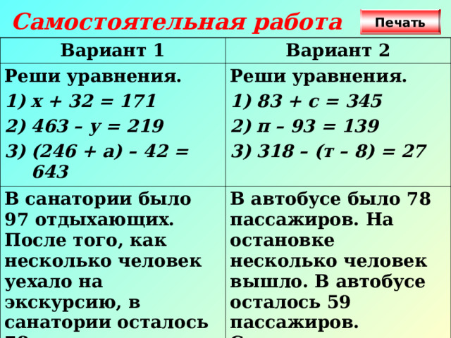 Самостоятельная работа Печать Вариант 1 Вариант 2 Реши уравнения. х + 32 = 171 463 – у = 219 (246 + а) – 42 = 643 Реши уравнения. В санатории было 97 отдыхающих. После того, как несколько человек уехало на экскурсию, в санатории осталось 78 отдыхающих. Сколько человек уехало? 83 + с = 345 п – 93 = 139 318 – (т – 8) = 27 В автобусе было 78 пассажиров. На остановке несколько человек вышло. В автобусе осталось 59 пассажиров. Сколько человек вышло из автобуса на остановке?  