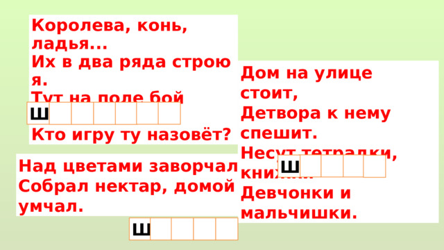 Королева, конь, ладья...  Их в два ряда строю я.  Тут на поле бой пойдёт...  Кто игру ту назовёт? Дом на улице стоит,  Детвора к нему спешит.  Несут тетрадки, книжки  Девчонки и мальчишки. Ш    Над цветами заворчал,  Собрал нектар, домой умчал.  Ш Ш   