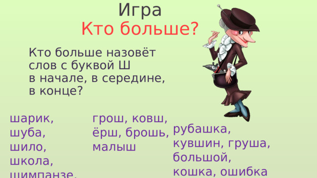 Игра Кто больше? Кто больше назовёт слов с буквой Ш в начале, в середине, в конце? шарик, шуба, шило, школа, шимпанзе, шапка грош, ковш, ёрш, брошь, малыш рубашка, кувшин, груша, большой, кошка, ошибка 