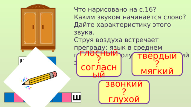 Что нарисовано на с.16? Каким звуком начинается слово? Дайте характеристику этого звука. Струя воздуха встречает преграду: язык в среднем положении. Получается шипящий звук. твёрдый ? мягкий гласный ? согласный Ш звонкий ? глухой  Ш 