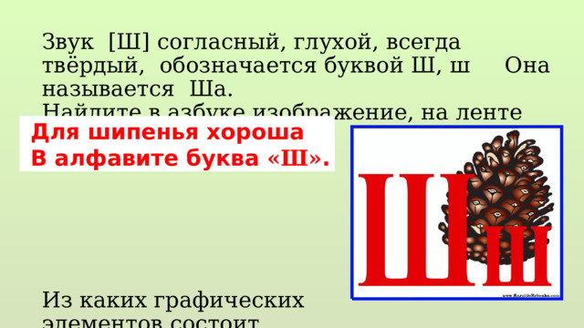 Звук [Ш] согласный, глухой, всегда твёрдый, обозначается буквой Ш, ш Она называется Ша. Найдите в азбуке изображение, на ленте букв. Из каких графических элементов состоит Выложите палочками…  Для шипенья хороша  В алфавите буква «Ш» . 