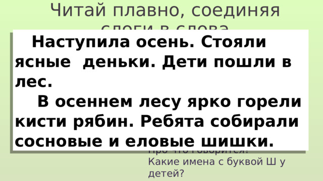 Читай плавно, соединяя слоги в слова  Наступила осень. Стояли ясные деньки. Дети пошли в лес.  В осеннем лесу ярко горели кисти рябин. Ребята собирали сосновые и еловые шишки. Про что говорится? Какие имена с буквой Ш у детей? На какие части поделён текст? 