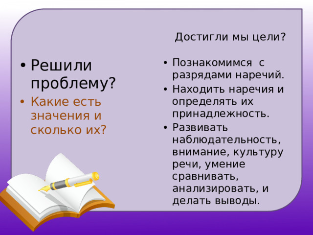   Достигли мы цели? Решили проблему? Познакомимся с разрядами наречий. Находить наречия и определять их принадлежность. Развивать наблюдательность, внимание, культуру речи, умение сравнивать, анализировать, и делать выводы. Какие есть значения и сколько их? 