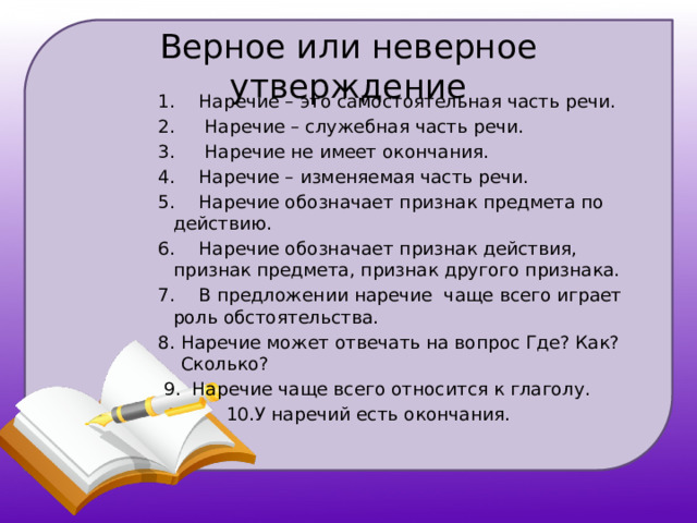 Верное или неверное утверждение 1.  Наречие – это самостоятельная часть речи. 2.  Наречие – служебная часть речи. 3.  Наречие не имеет окончания. 4.  Наречие – изменяемая часть речи. 5.  Наречие обозначает признак предмета по действию. 6.  Наречие обозначает признак действия, признак предмета, признак другого признака. 7.  В предложении наречие чаще всего играет роль обстоятельства. Наречие может отвечать на вопрос Где? Как? Сколько?  9. Наречие чаще всего относится к глаголу.  10.У наречий есть окончания. 