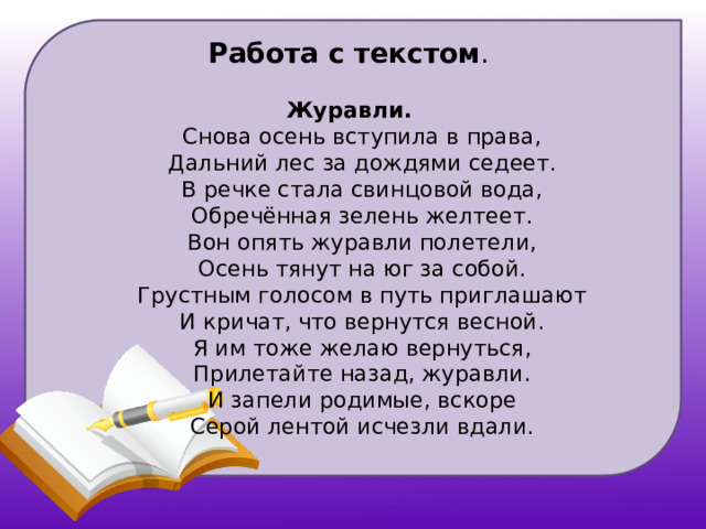 Работа с текстом . Журавли.  Снова осень вступила в права,  Дальний лес за дождями седеет.  В речке стала свинцовой вода,  Обречённая зелень желтеет.  Вон опять журавли полетели,  Осень тянут на юг за собой.  Грустным голосом в путь приглашают  И кричат, что вернутся весной.  Я им тоже желаю вернуться,  Прилетайте назад, журавли.  И запели родимые, вскоре  Серой лентой исчезли вдали.   