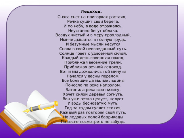 Ледоход. Снова снег на пригорках растаял,  Речка сушит свои берега,  И по небу, в воде отражаясь,  Неустанно бегут облака.  Воздух чистый и в меру прохладный,  Нынче дышится в полную грудь.  И безумные мысли несутся  Снова в свой неизведанный путь.  Солнце греет с удвоенной силой,  Каждый день совершая поход,  Приближая весенние трели,  Приближая речной ледоход.  Вот и мы дождались той минуты  Начался у весны перелом.  Все большие да малые льдины  Понесло по реке напролом.  Затопила река всю низину,  Хочет силой деревья согнуть.  Вон уже ветка целует, целует  У воды бесноватую муть.  Год за годом гуляет стихия,  Каждый раз повторяя свой путь,  Но ледовых полей баррикады  По весне посмотреть не забудь.     