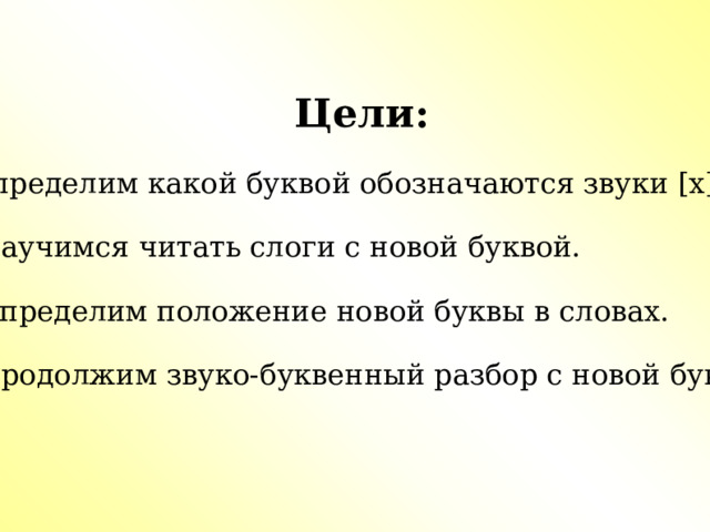 Цели:  1.Определим какой буквой обозначаются звуки [х],[х ' ].  2. Научимся читать слоги с новой буквой.  3. Определим положение новой буквы в словах. 4. Продолжим звуко-буквенный разбор с новой буквой. 