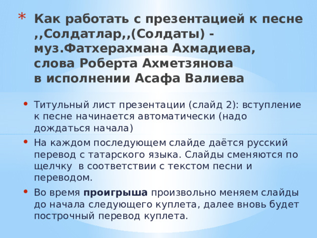 Как работать с презентацией к песне  ,,Солдатлар,,(Солдаты) -  муз.Фатхерахмана Ахмадиева,  слова Роберта Ахметзянова  в исполнении Асафа Валиева   Титульный лист презентации (слайд 2): вступление к песне начинается автоматически (надо дождаться начала) На каждом последующем слайде даётся русский перевод с татарского языка. Слайды сменяются по щелчку в соответствии с текстом песни и переводом. Во время проигрыша произвольно меняем слайды до начала следующего куплета, далее вновь будет построчный перевод куплета. 