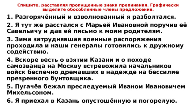 Спишите, расставляя пропущенные знаки препинания. Графически выделите обособленные члены предложения. 1. Разгорячённый и взволнованный я разболтался. 2. Я тут же расстался с Марьей Ивановной поручив её Савельичу и дав ей письмо к моим родителям. 3. Зима затруднявшая военные распоряжения проходила и наши генералы готовились к дружному содействию. 4. Вскоре весть о взятии Казани и о походе самозванца на Москву встревожила начальников войск беспечно дремавших в надежде на бессилие презренного бунтовщика. 5. Пугачёв бежал преследуемый Иваном Ивановичем Михельсоном. 6. Я приехал в Казань опустошённую и погорелую. 