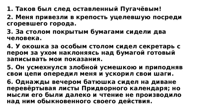 1. Таков был след оставленный Пугачёвым! 2. Меня привезли в крепость уцелевшую посреди сгоревшего города. 3. За столом покрытым бумагами сидели два человека. 4. У окошка за особым столом сидел секретарь с пером за ухом наклоняясь над бумагой готовый записывать мои показания. 5. Он усмехнулся злобной усмешкою и приподняв свои цепи опередил меня и ускорил свои шаги. 6. Однажды вечером батюшка сидел на диване перевёртывая листы Придворного календаря; но мысли его были далеко и чтение не производило над ним обыкновенного своего действия. 