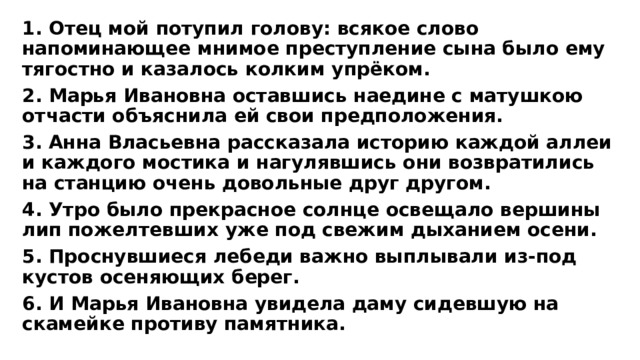 1. Отец мой потупил голову: всякое слово напоминающее мнимое преступление сына было ему тягостно и казалось колким упрёком. 2. Марья Ивановна оставшись наедине с матушкою отчасти объяснила ей свои предположения. 3. Анна Власьевна рассказала историю каждой аллеи и каждого мостика и нагулявшись они возвратились на станцию очень довольные друг другом. 4. Утро было прекрасное солнце освещало вершины лип пожелтевших уже под свежим дыханием осени. 5. Проснувшиеся лебеди важно выплывали из-под кустов осеняющих берег. 6. И Марья Ивановна увидела даму сидевшую на скамейке противу памятника. 