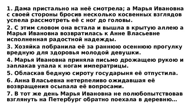 1. Дама пристально на неё смотрела; а Марья Ивановна с своей стороны бросив несколько косвенных взглядов успела рассмотреть её с ног до головы. 2. С этим словом она встала и вышла в крытую аллею а Марья Ивановна возвратилась к Анне Власьевне исполненная радостной надежды. 3. Хозяйка побранила её за раннюю осеннюю прогулку вредную для здоровья молодой девушки. 4. Марья Ивановна приняла письмо дрожащею рукою и заплакав упала к ногам императрицы. 5. Обласкав бедную сироту государыня её отпустила. 6. Анна Власьевна нетерпеливо ожидавшая её возвращения осыпала её вопросами. 7. В тот же день Марья Ивановна не полюбопытствовав взглянуть на Петербург обратно поехала в деревню… 