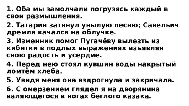 1. Оба мы замолчали погрузясь каждый в свои размышления. 2. Татарин затянул унылую песню; Савельич дремля качался на облучке. 3. Изменник помог Пугачёву вылезть из кибитки в подлых выражениях изъявляя свою радость и усердие. 4. Перед нею стоял кувшин воды накрытый ломтём хлеба. 5. Увидя меня она вздрогнула и закричала. 6. С омерзением глядел я на дворянина валяющегося в ногах беглого казака. 