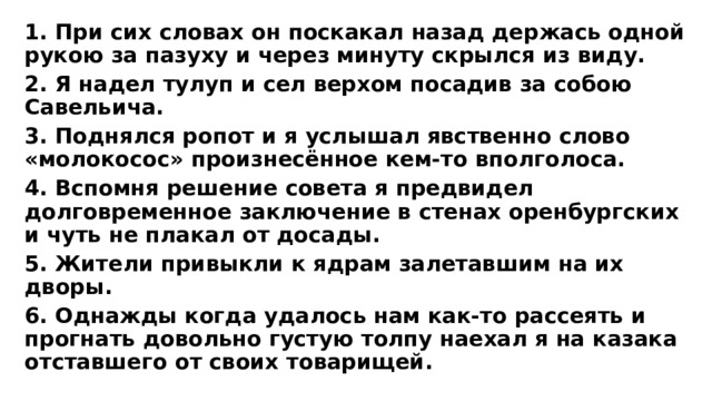 1. При сих словах он поскакал назад держась одной рукою за пазуху и через минуту скрылся из виду. 2. Я надел тулуп и сел верхом посадив за собою Савельича. 3. Поднялся ропот и я услышал явственно слово «молокосос» произнесённое кем-то вполголоса. 4. Вспомня решение совета я предвидел долговременное заключение в стенах оренбургских и чуть не плакал от досады. 5. Жители привыкли к ядрам залетавшим на их дворы. 6. Однажды когда удалось нам как-то рассеять и прогнать довольно густую толпу наехал я на казака отставшего от своих товарищей.   