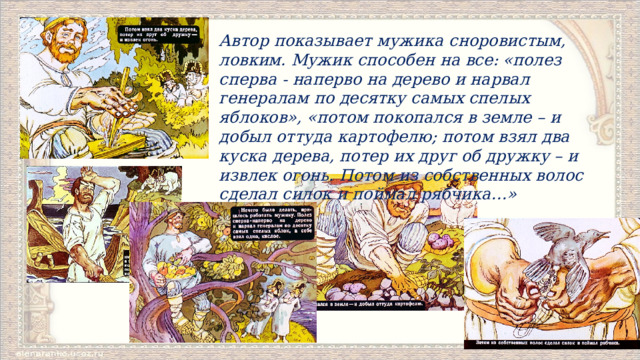 Автор показывает мужика сноровистым, ловким. Мужик способен на все: «полез сперва ‑ наперво на дерево и нарвал генералам по десятку самых спелых яблоков», «потом покопался в земле – и добыл оттуда картофелю; потом взял два куска дерева, потер их друг об дружку – и извлек огонь. Потом из собственных волос сделал силок и поймал рябчика…» 