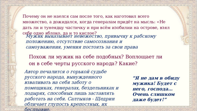 Почему он не наелся сам после того, как наготовил всего множество, а дожидался, когда генералам придёт на мысль: «Не дать ли и тунеядцу частичку и при всём изобилии на острове, взял себе одно яблоко, да и то кислое? Мужик выказывает невежество, привычку к рабскому положению, отсутствие самосознания и самоуважения, умения постоять за свои права Похож ли мужик на себе подобных? Воплощает ли он в себе черты русского народа? Какие? Автор печалится о горькой судьбе русского народа, вынужденного взваливать на себя заботу о помещиках, генералах, бездельниках и лодырях, способных лишь заставлять работать на себя. Салтыков ‑ Щедрин обличает глупость крепостных, их бесправие. “ Я не дам в обиду мужика! Будет с него, господа… Очень слишком даже будет!” 