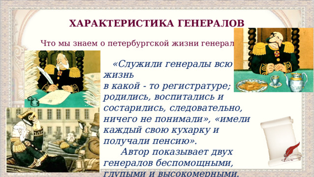 ХАРАКТЕРИСТИКА ГЕНЕРАЛОВ Что мы знаем о петербургской жизни генералов?   «Служили генералы всю жизнь в какой ‑ то регистратуре; там родились, воспитались и состарились, следовательно, ничего не понимали», «имели каждый свою кухарку и получали пенсию».  Автор показывает двух генералов беспомощными, глупыми и высокомерными. 