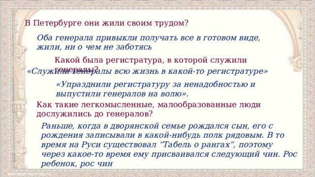 В Петербурге они жили своим трудом?  Оба генерала привыкли получать все в готовом виде, жили, ни о чем не заботясь Какой была регистратура, в которой служили генералы? «Служили генералы всю жизнь в какой-то регистратуре» «Упразднили регистратуру за ненадобностью и выпустили генералов на волю». Как такие легкомысленные, малообразованные люди дослужились до генералов? Раньше, когда в дворянской семье рождался сын, его с рождения записывали в какой-нибудь полк рядовым. В то время на Руси существовал “Табель о рангах”, поэтому через какое-то время ему присваивался следующий чин. Рос ребенок, рос чин 
