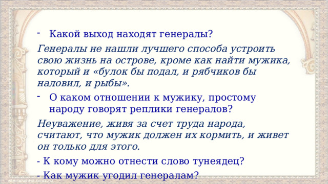 Какой выход находят генералы? Генералы не нашли лучшего способа устроить свою жизнь на острове, кроме как найти мужика, который и «булок бы подал, и рябчиков бы наловил, и рыбы». О каком отношении к мужику, простому народу говорят реплики генералов? Неуважение, живя за счет труда народа, считают, что мужик должен их кормить, и живет он только для этого. - К кому можно отнести слово тунеядец? - Как мужик угодил генералам? 