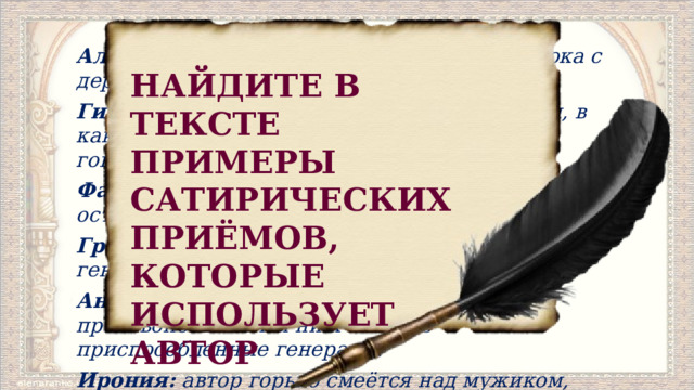Аллегория  (Генерал не может сорвать яблока с дерева) Гипербола  (Пища в том самом виде родится, в каком ее к столу подают.   Газета, в которой говорится только о еде). Фантастика  (Заснули – попали на необитаемый остров). Гротеск  (Сцена остервенения генералов).   Чтение по ролям. Антитеза:  мужику труженику противопоставлены ни к чему не приспособленные генералы. Ирония:  автор горько смеётся над мужиком, который безропотно спасает генералов. Под деревом, брюхом к верху и подложив под голову кулак, спал громаднейший мужичина и самым нахальным образом уклонялся от работы. НАЙДИТЕ В ТЕКСТЕ ПРИМЕРЫ САТИРИЧЕСКИХ ПРИЁМОВ, КОТОРЫЕ ИСПОЛЬЗУЕТ АВТОР 