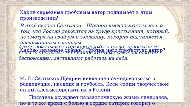 Какие серьёзные проблемы автор поднимает в этом произведении? В этой сказке Салтыков – Щедрин высказывает мысль о том, что Россия держится на труде крестьянина, который, не смотря на свой ум и смекалку, покорно подчиняется беспомощным господам. Каково значение сказки? Против чего протестует автор?   М. Е. Салтыков Щедрин ненавидел самодовольство и равнодушие, насилие и грубость. Всем своим творчеством он пытался искоренить их в России.  Писатель осуждает паразитическую жизнь генералов, но в то же время с болью в сердце сатирик говорит о крестьянской привычке повиновения, осуждая чрезмерную покорность и терпение. Автор показывает горькую судьбу народа, привыкшего решать проблемы генералов, которые сами абсолютно беспомощны, заставляют работать на себя. 