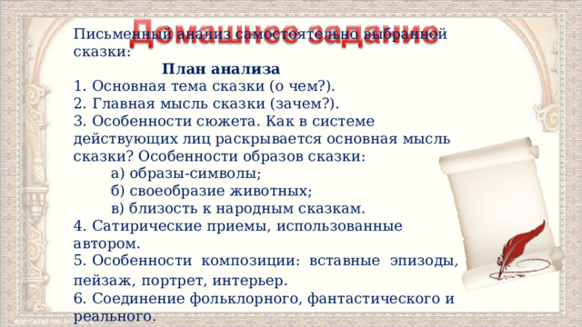 Письменный анализ самостоятельно выбранной сказки:  План анализа 1. Основная тема сказки (о чем?). 2. Главная мысль сказки (зачем?). 3. Особенности сюжета. Как в системе действующих лиц рас­крывается основная мысль сказки? Особенности образов сказки:  а) образы-символы;  б) своеобразие животных;  в) близость к народным сказкам. 4. Сатирические приемы, использованные автором. 5. Особенности композиции: вставные эпизоды, пейзаж,  портрет, интерьер. 6. Соединение фольклорного, фантастического и реального. 