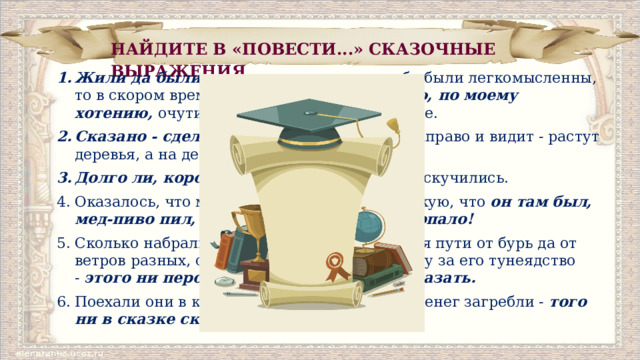НАЙДИТЕ В «ПОВЕСТИ...» СКАЗОЧНЫЕ ВЫРАЖЕНИЯ. Жили да были  два генерала, и так как оба были легко­мысленны, то в скором времени,  по щучьему велению, по моему хотению,  очутились на необитаемом острове. Сказано - сделано.  Пошел один генерал направо и ви­дит - растут деревья, а на деревьях всякие плоды... Долго ли, коротко ли,  однако генералы соскучились. Оказалось, что мужик знает даже Подьяческую, что  он там был, мед-пиво пил, по усам текло, в рот не попало! Сколько набрались страху генералы во время пути от бурь да от ветров разных, сколько они ругали мужичину за его тунеядство -  этого ни пером описать, ни в сказке ска­зать. Поехали они в казначейство, и сколько тут денег загреб­ли -  того ни в сказке сказать, ни пером описать! 