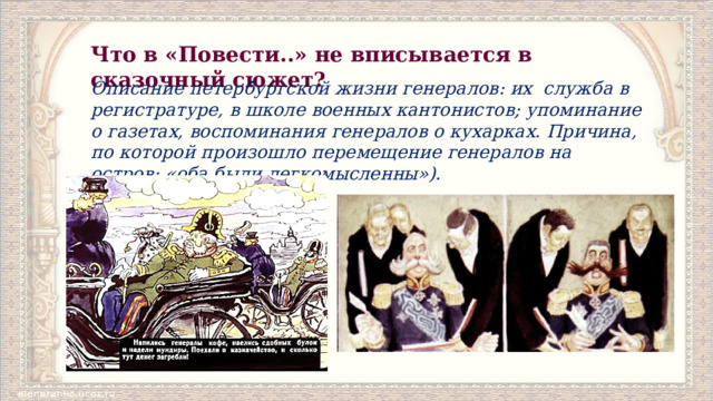Что в «Повести..» не вписывается в сказочный сюжет? Описание петербургской жизни генералов: их  служба в регистратуре, в школе военных кантонистов; упоминание о газетах, воспоминания генералов о кухарках. Причина, по которой произошло переме­щение генералов на остров: «оба были легкомысленны»). 