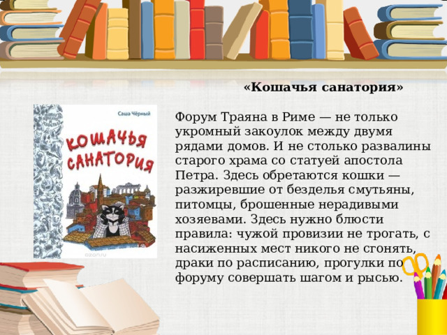  «Кошачья санатория» Форум Траяна в Риме — не только укромный закоулок между двумя рядами домов. И не столько развалины старого храма со статуей апостола Петра. Здесь обретаются кошки — разжиревшие от безделья смутьяны, питомцы, брошенные нерадивыми хозяевами. Здесь нужно блюсти правила: чужой провизии не трогать, с насиженных мест никого не сгонять, драки по расписанию, прогулки по форуму совершать шагом и рысью. 