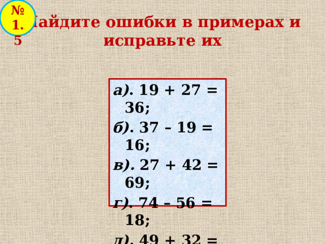 № 1.5 Найдите ошибки в примерах и исправьте их а) . 19 + 27 = 36; б) . 37 – 19 = 16; в). 27 + 42 = 69; г) . 74 – 56 = 18; д) . 49 + 32 = 71; е) . 49 – 32 = 17. 