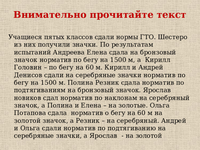 Внимательно прочитайте текст Учащиеся пятых классов сдали нормы ГТО. Шестеро из них получили значки. По результатам испытаний Андреева Елена сдала на бронзовый значок норматив по бегу на 1500 м, а Кирилл Головин – по бегу на 60 м. Кирилл и Андрей Денисов сдали на серебряные значки норматив по бегу на 1500 м. Полина Резник сдала норматив по подтягиваниям на бронзовый значок. Ярослав новиков сдал норматив по наклонам на серебряный значок, а Полина и Елена – на золотые. Ольга Потапова сдала норматив о бегу на 60 м на золотой значок, а Резник – на серебряный. Андрей и Ольга сдали норматив по подтягиванию на серебряные значки, а Ярослав - на золотой 