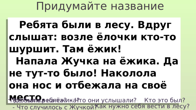 Придумайте название  Ребята были в лесу. Вдруг слышат: возле ёлочки кто-то шуршит. Там ёжик!  Напала Жучка на ёжика. Да не тут-то было! Наколола она нос и отбежала на своё место. Где были ребята? - Что они услышали? Кто это был? Кто напал на ёжика? - Что случилось с Жучкой? Как нужно себя вести в лесу? 