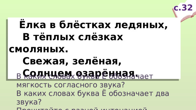 с.32  Ёлка в блёстках ледяных,  В тёплых слёзках смоляных.  Свежая, зелёная,  Солнцем озарённая. В каких словах буква Ё обозначает мягкость согласного звука? В каких словах буква Ё обозначает два звука? Прочитайте с разной интонацией.  