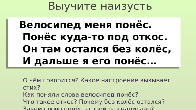 Выучите наизусть  Велосипед меня понёс.  Понёс куда-то под откос.  Он там остался без колёс,  И дальше я его понёс… О чём говорится? Какое настроение вызывает стих? Как поняли слова велосипед понёс? Что такое откос? Почему без колёс остался? Зачем слово понёс второй раз написано? 