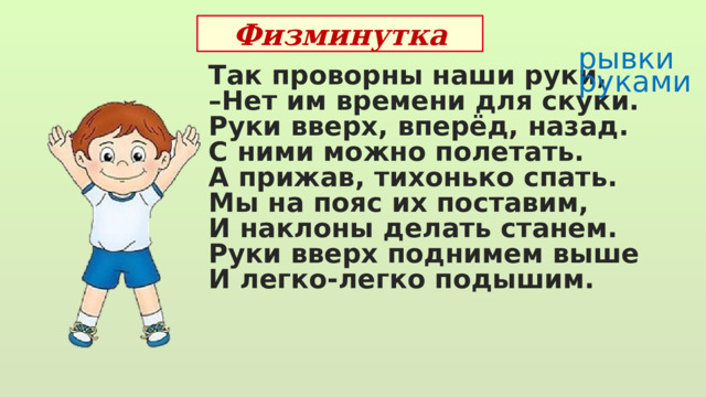 Физминутка рывки руками Так проворны наши руки, – Нет им времени для скуки. Руки вверх, вперёд, назад. С ними можно полетать. А прижав, тихонько спать. Мы на пояс их поставим, И наклоны делать станем. Руки вверх поднимем выше И легко-легко подышим. 