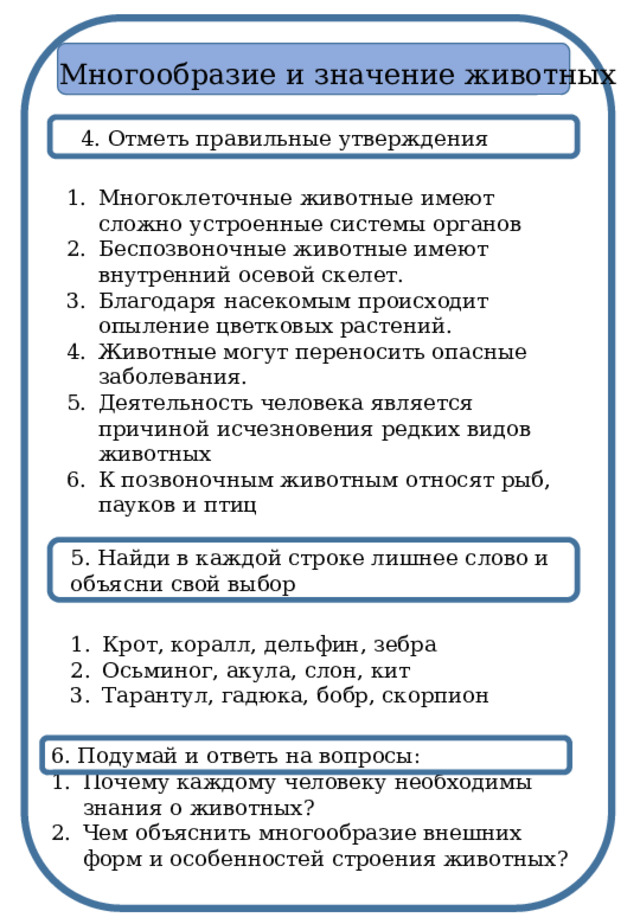 Многообразие и значение животных 4. Отметь правильные утверждения Многоклеточные животные имеют сложно устроенные системы органов Беспозвоночные животные имеют внутренний осевой скелет. Благодаря насекомым происходит опыление цветковых растений. Животные могут переносить опасные заболевания. Деятельность человека является причиной исчезновения редких видов животных К позвоночным животным относят рыб, пауков и птиц 5. Найди в каждой строке лишнее слово и объясни свой выбор Крот, коралл, дельфин, зебра Осьминог, акула, слон, кит Тарантул, гадюка, бобр, скорпион 6. Подумай и ответь на вопросы: Почему каждому человеку необходимы знания о животных? Чем объяснить многообразие внешних форм и особенностей строения животных? 