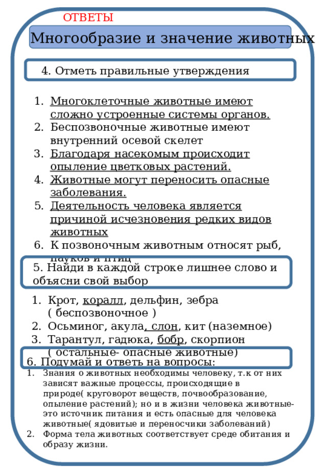 ОТВЕТЫ Многообразие и значение животных 4. Отметь правильные утверждения Многоклеточные животные имеют сложно устроенные системы органов. Беспозвоночные животные имеют внутренний осевой скелет Благодаря насекомым происходит опыление цветковых растений. Животные могут переносить опасные заболевания. Деятельность человека является причиной исчезновения редких видов животных К позвоночным животным относят рыб, пауков и птиц  5. Найди в каждой строке лишнее слово и объясни свой выбор Крот, коралл , дельфин, зебра ( беспозвоночное ) Осьминог, акула , слон , кит (наземное) Тарантул, гадюка, бобр , скорпион ( остальные- опасные животные) 6. Подумай и ответь на вопросы: Знания о животных необходимы человеку, т.к от них зависят важные процессы, происходящие в природе( круговорот веществ, почвообразование, опыление растений); но и в жизни человека животные- это источник питания и есть опасные для человека животные( ядовитые и переносчики заболеваний) Форма тела животных соответствует среде обитания и образу жизни. 