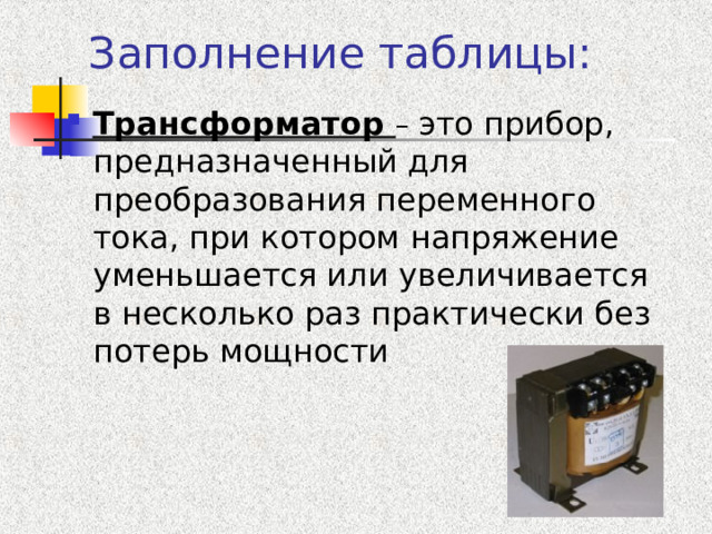 Заполнение таблицы: Трансформатор – это прибор, предназначенный для преобразования переменного тока, при котором напряжение уменьшается или увеличивается в несколько раз практически без потерь мощности   