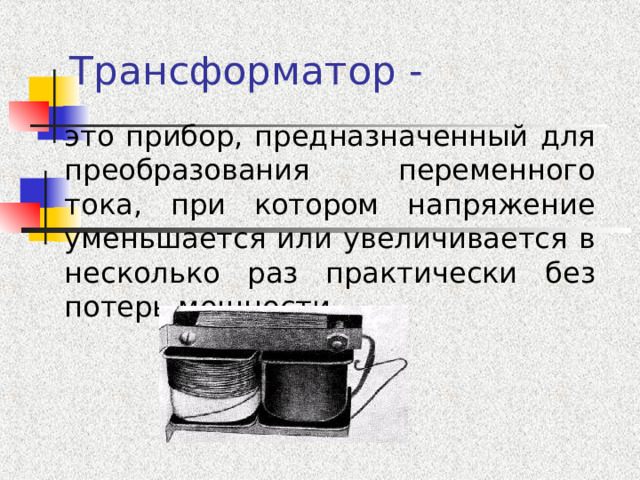 Трансформатор - это прибор, предназначенный для преобразования переменного тока, при котором напряжение уменьшается или увеличивается в несколько раз практически без потерь мощности 