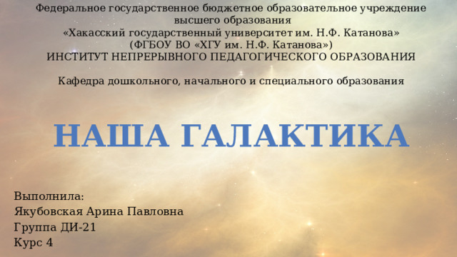 Федеральное государственное бюджетное образовательное учреждение  высшего образования «Хакасский государственный университет им. Н.Ф. Катанова» (ФГБОУ ВО «ХГУ им. Н.Ф. Катанова») ИНСТИТУТ НЕПРЕРЫВНОГО ПЕДАГОГИЧЕСКОГО ОБРАЗОВАНИЯ Кафедра дошкольного, начального и специального образования НАША ГАЛАКТИКА Выполнила: Якубовская Арина Павловна Группа ДИ-21 Курс 4 